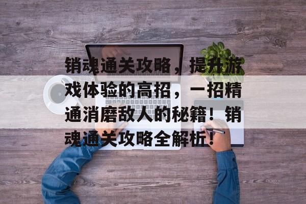 销魂通关攻略，提升游戏体验的高招，一招精通消磨敌人的秘籍！销魂通关攻略全解析！