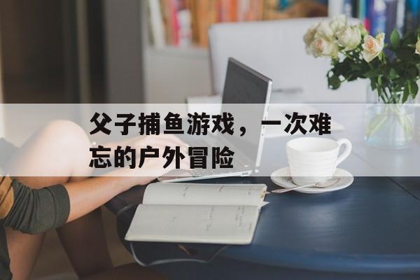 父子捕鱼游戏，一次难忘的户外冒险