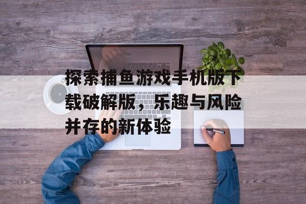 探索捕鱼游戏手机版下载破解版，乐趣与风险并存的新体验
