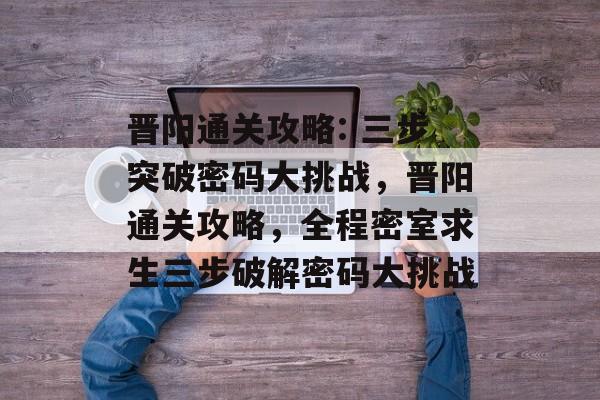 晋阳通关攻略: 三步突破密码大挑战,晋阳通关攻略,全程密室求生三步破解密码大挑战 晋阳通关攻略: 三步突破密码大挑战,晋阳通关攻略,全程密室求生三步破解密码大挑战