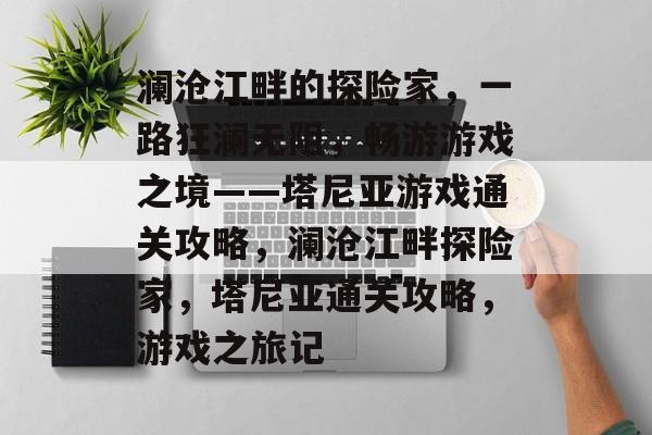 澜沧江畔的探险家，一路狂澜无阻，畅游游戏之境——塔尼亚游戏通关攻略，澜沧江畔探险家，塔尼亚通关攻略，游戏之旅记