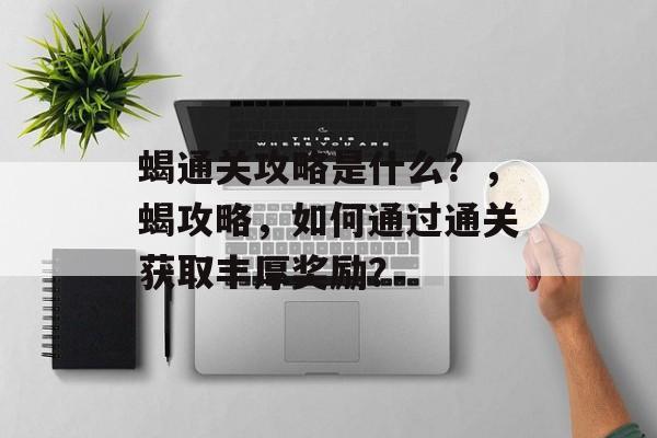 蝎通关攻略是什么?,蝎攻略,如何通过通关获取丰厚奖励? 蝎通关攻略是什么?,蝎攻略,如何通过通关获取丰厚奖励?