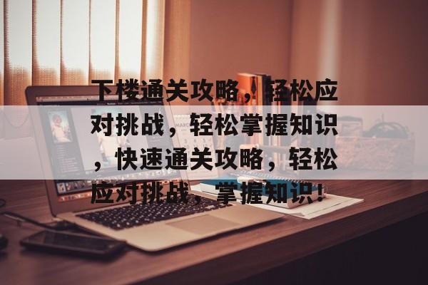 下楼通关攻略,轻松应对挑战,轻松掌握知识,快速通关攻略,轻松应对挑战,掌握知识! 下楼通关攻略,轻松应对挑战,轻松掌握知识,快速通关攻略,轻松应对挑战,掌握知识!