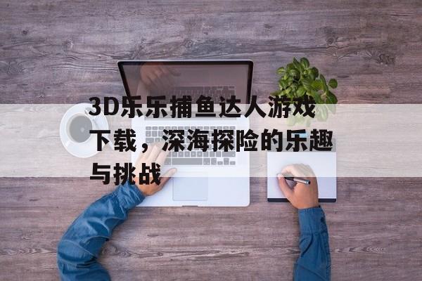 3D乐乐捕鱼达人游戏下载,深海探险的乐趣与挑战 3D乐乐捕鱼达人游戏下载,深海探险的乐趣与挑战