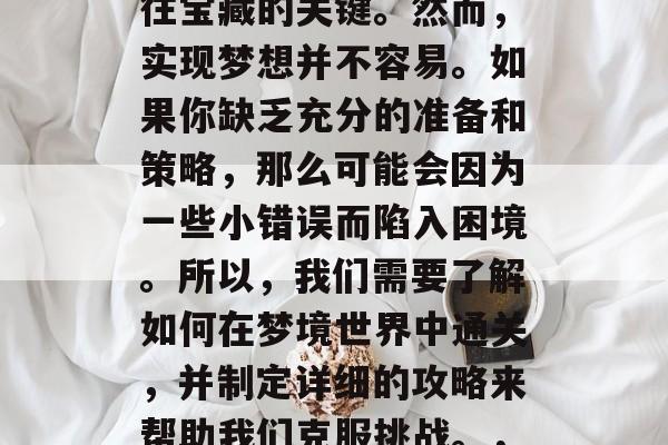 在梦幻之境的探索中,每一个目标都可能是通往宝藏的关键。然而,实现梦想并不容易。如果你缺乏充分的准备和策略,那么可能会因为一些小错误而陷入困境。所以,我们需要了解如何在梦境世界中通关,并制定详细的攻略来帮助我们克服挑战。,洞悉梦境,开启宝藏之旅,指南与策略 在梦幻之境的探索中,每一个目标都可能是通往宝藏的关键。然而,实现梦想并不容易。如果你缺乏充分的准备和策略,那么可能会因为一些小错误而陷入困境。所以,我们需要了解如何在梦境世界中通关,并制定详细的攻略来帮助我们克服挑战。,洞悉梦境,开启宝藏之旅,指南与策略