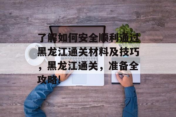 了解如何安全顺利通过黑龙江通关材料及技巧，黑龙江通关，准备全攻略!