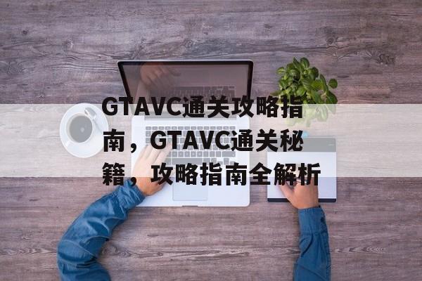 GTAVC通关攻略指南,GTAVC通关秘籍,攻略指南全解析 GTAVC通关攻略指南,GTAVC通关秘籍,攻略指南全解析