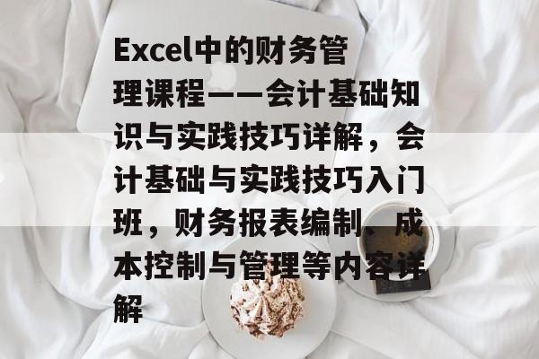 Excel中的财务管理课程——会计基础知识与实践技巧详解，会计基础与实践技巧入门班，财务报表编制、成本控制与管理等内容详解