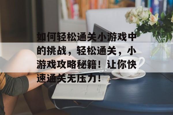 如何轻松通关小游戏中的挑战，轻松通关，小游戏攻略秘籍！让你快速通关无压力！