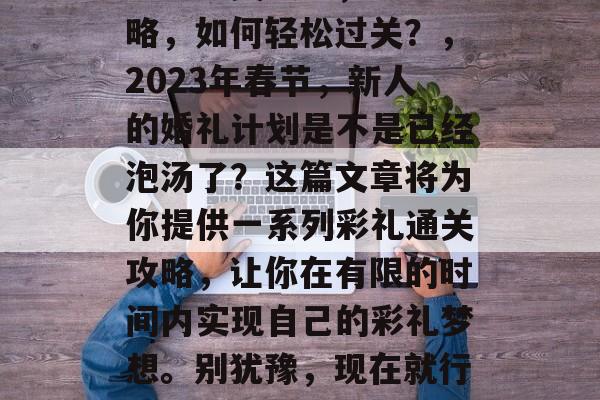 彩礼通关攻略,彩礼攻略,如何轻松过关?,2023年春节,新人的婚礼计划是不是已经泡汤了?这篇文章将为你提供一系列彩礼通关攻略,让你在有限的时间内实现自己的彩礼梦想。别犹豫,现在就行动起来! 彩礼通关攻略,彩礼攻略,如何轻松过关?,2023年春节,新人的婚礼计划是不是已经泡汤了?这篇文章将为你提供一系列彩礼通关攻略,让你在有限的时间内实现自己的彩礼梦想。别犹豫,现在就行动起来!