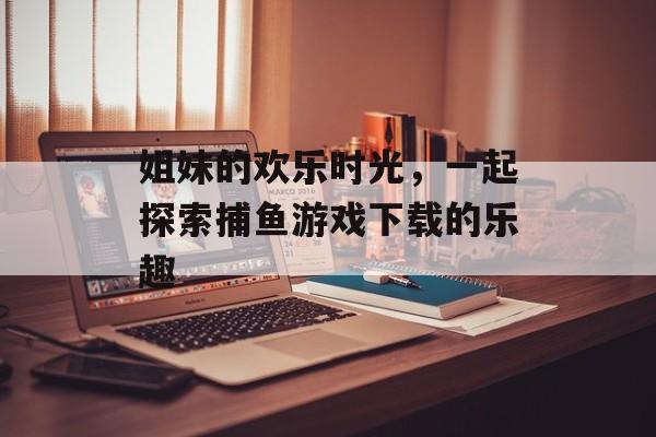 姐妹的欢乐时光,一起探索捕鱼游戏下载的乐趣 姐妹的欢乐时光,一起探索捕鱼游戏下载的乐趣