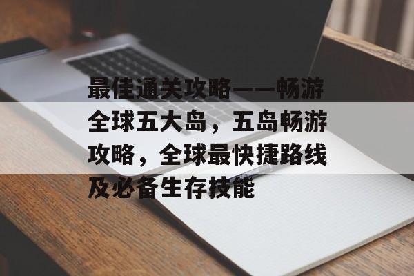 最佳通关攻略——畅游全球五大岛,五岛畅游攻略,全球最快捷路线及必备生存技能 最佳通关攻略——畅游全球五大岛,五岛畅游攻略,全球最快捷路线及必备生存技能