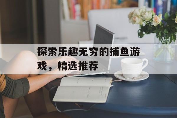 探索乐趣无穷的捕鱼游戏,精选推荐 探索乐趣无穷的捕鱼游戏,精选推荐