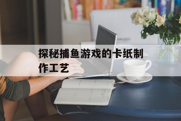 探秘捕鱼游戏的卡纸制作工艺 探秘捕鱼游戏的卡纸制作工艺