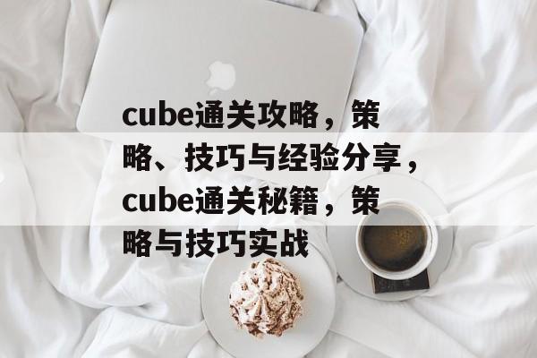 cube通关攻略,策略、技巧与经验分享,cube通关秘籍,策略与技巧实战 cube通关攻略,策略、技巧与经验分享,cube通关秘籍,策略与技巧实战