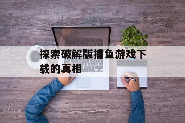 探索破解版捕鱼游戏下载的真相 探索破解版捕鱼游戏下载的真相