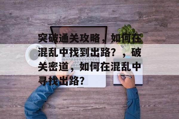 突破通关攻略,如何在混乱中找到出路?,破关密道,如何在混乱中寻找出路? 突破通关攻略,如何在混乱中找到出路?,破关密道,如何在混乱中寻找出路?