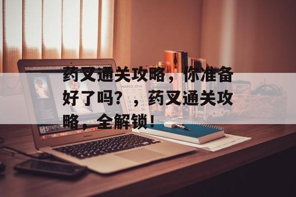 药叉通关攻略,你准备好了吗?,药叉通关攻略,全解锁! 药叉通关攻略,你准备好了吗?,药叉通关攻略,全解锁!