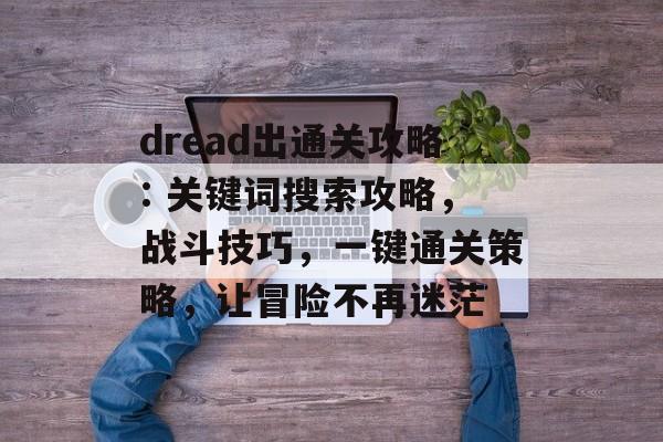 dread出通关攻略: 关键词搜索攻略，战斗技巧，一键通关策略，让冒险不再迷茫