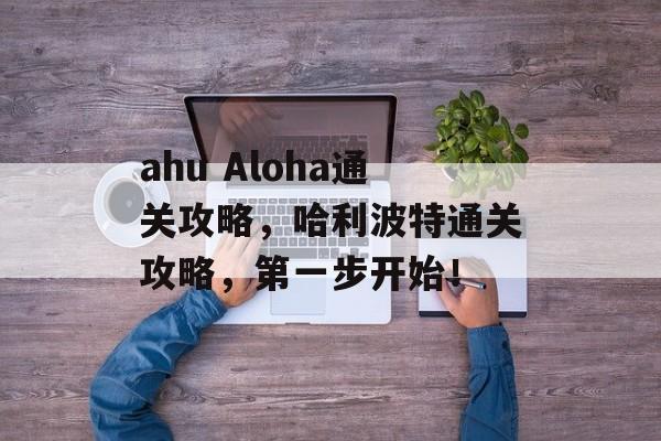 ahu Aloha通关攻略,哈利波特通关攻略,第一步开始! ahu Aloha通关攻略,哈利波特通关攻略,第一步开始!