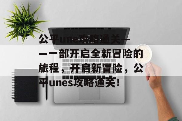 公平une攻略通关——一部开启全新冒险的旅程，开启新冒险，公平unes攻略通关！