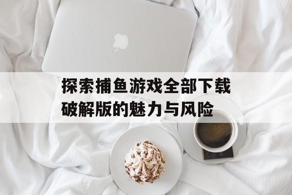 探索捕鱼游戏全部下载破解版的魅力与风险 探索捕鱼游戏全部下载破解版的魅力与风险