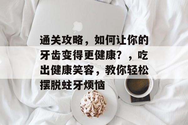 通关攻略,如何让你的牙齿变得更健康?,吃出健康笑容,教你轻松摆脱蛀牙烦恼 通关攻略,如何让你的牙齿变得更健康?,吃出健康笑容,教你轻松摆脱蛀牙烦恼