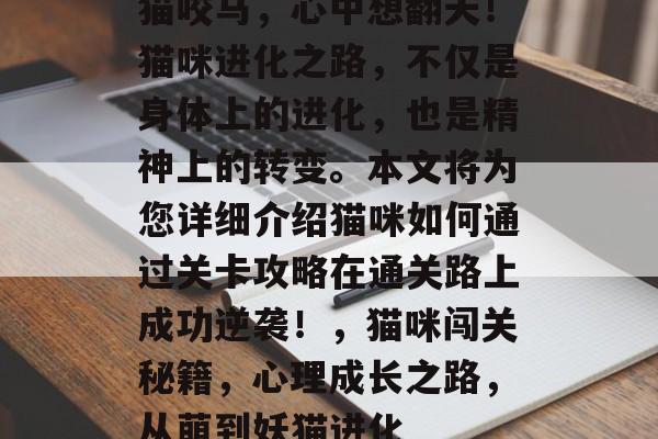猫咬马,心中想翻天!猫咪进化之路,不仅是身体上的进化,也是精神上的转变。本文将为您详细介绍猫咪如何通过关卡攻略在通关路上成功逆袭!,猫咪闯关秘籍,心理成长之路,从萌到妖猫进化 猫咬马,心中想翻天!猫咪进化之路,不仅是身体上的进化,也是精神上的转变。本文将为您详细介绍猫咪如何通过关卡攻略在通关路上成功逆袭!,猫咪闯关秘籍,心理成长之路,从萌到妖猫进化