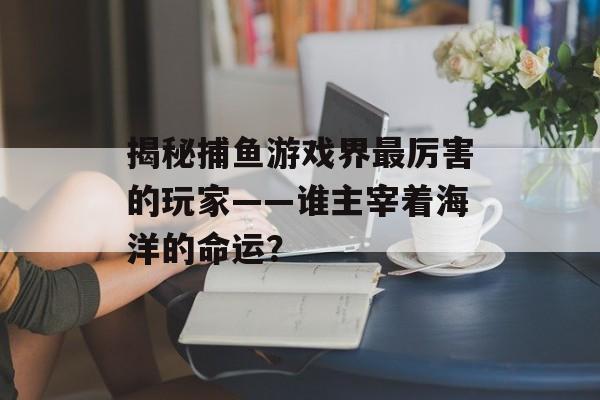 揭秘捕鱼游戏界最厉害的玩家——谁主宰着海洋的命运? 揭秘捕鱼游戏界最厉害的玩家——谁主宰着海洋的命运?