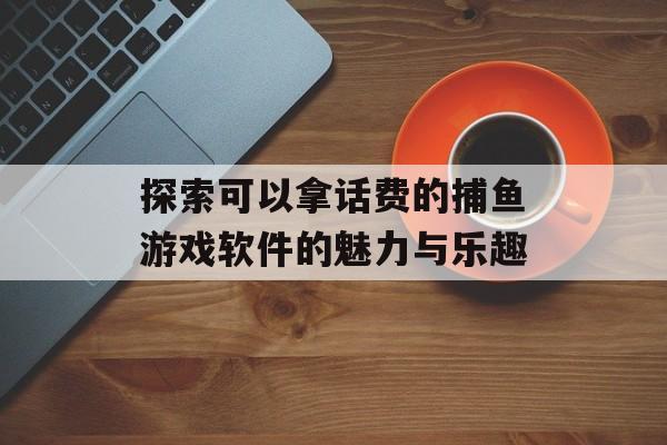 探索可以拿话费的捕鱼游戏软件的魅力与乐趣 探索可以拿话费的捕鱼游戏软件的魅力与乐趣