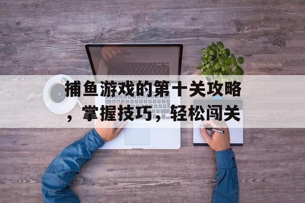 捕鱼游戏的第十关攻略,掌握技巧,轻松闯关 捕鱼游戏的第十关攻略,掌握技巧,轻松闯关
