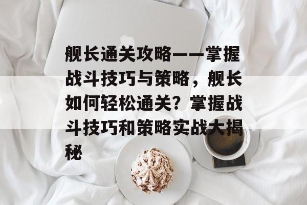 舰长通关攻略——掌握战斗技巧与策略,舰长如何轻松通关?掌握战斗技巧和策略实战大揭秘 舰长通关攻略——掌握战斗技巧与策略,舰长如何轻松通关?掌握战斗技巧和策略实战大揭秘
