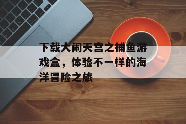 下载大闹天宫之捕鱼游戏盒,体验不一样的海洋冒险之旅 下载大闹天宫之捕鱼游戏盒,体验不一样的海洋冒险之旅