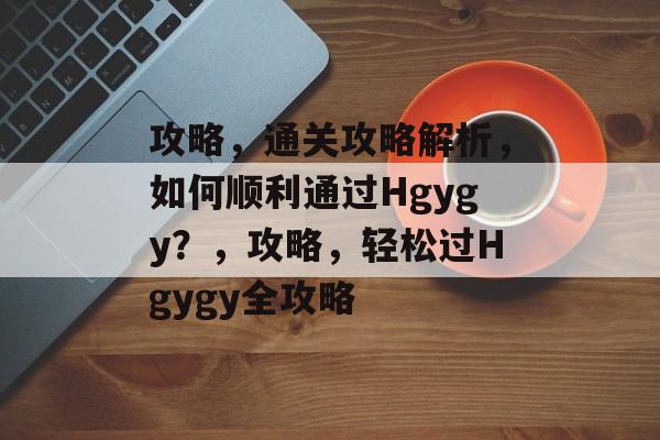 攻略，通关攻略解析，如何顺利通过Hgygy？，攻略，轻松过Hgygy全攻略