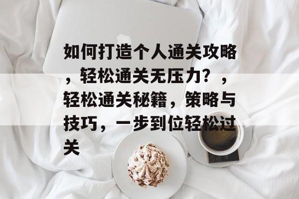 如何打造个人通关攻略，轻松通关无压力？，轻松通关秘籍，策略与技巧，一步到位轻松过关