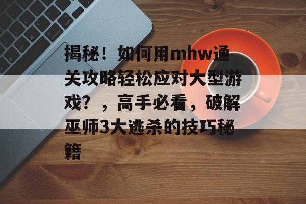 揭秘！如何用mhw通关攻略轻松应对大型游戏？，高手必看，破解巫师3大逃杀的技巧秘籍