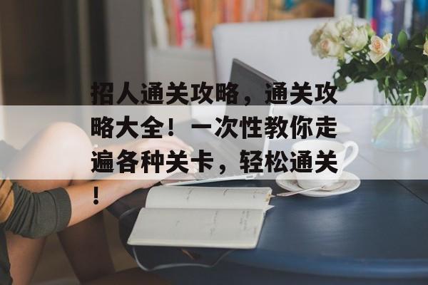 招人通关攻略,通关攻略大全!一次性教你走遍各种关卡,轻松通关! 招人通关攻略,通关攻略大全!一次性教你走遍各种关卡,轻松通关!