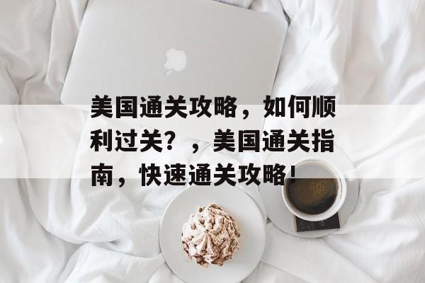 美国通关攻略,如何顺利过关?,美国通关指南,快速通关攻略! 美国通关攻略,如何顺利过关?,美国通关指南,快速通关攻略!