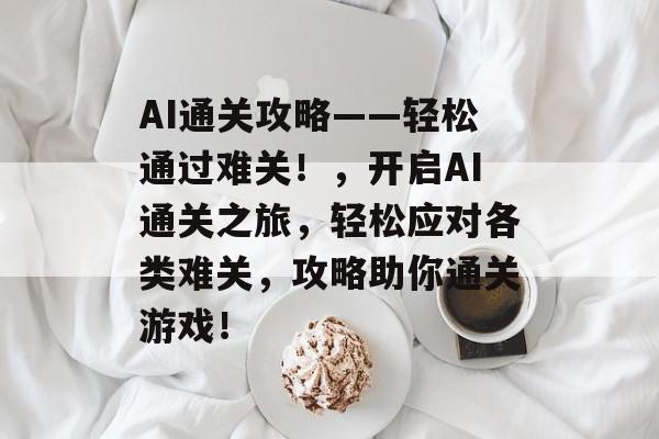 AI通关攻略——轻松通过难关!,开启AI通关之旅,轻松应对各类难关,攻略助你通关游戏! AI通关攻略——轻松通过难关!,开启AI通关之旅,轻松应对各类难关,攻略助你通关游戏!