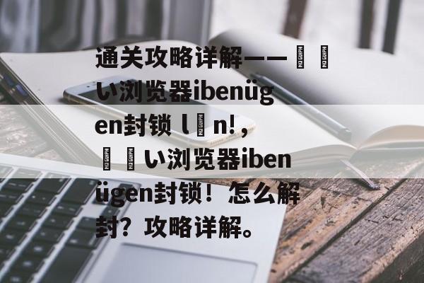 通关攻略详解——لفい浏览器ibenügen封锁 lớn!,لفい浏览器ibenügen封锁!怎么解封?攻略详解。 通关攻略详解——لفい浏览器ibenügen封锁 lớn!,لفい浏览器ibenügen封锁!怎么解封?攻略详解。