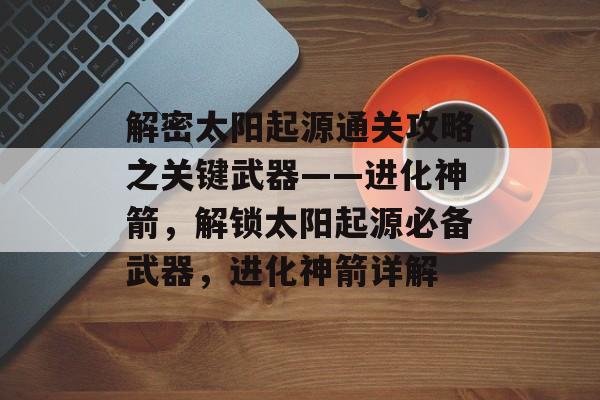 解密太阳起源通关攻略之关键武器——进化神箭,解锁太阳起源必备武器,进化神箭详解 解密太阳起源通关攻略之关键武器——进化神箭,解锁太阳起源必备武器,进化神箭详解