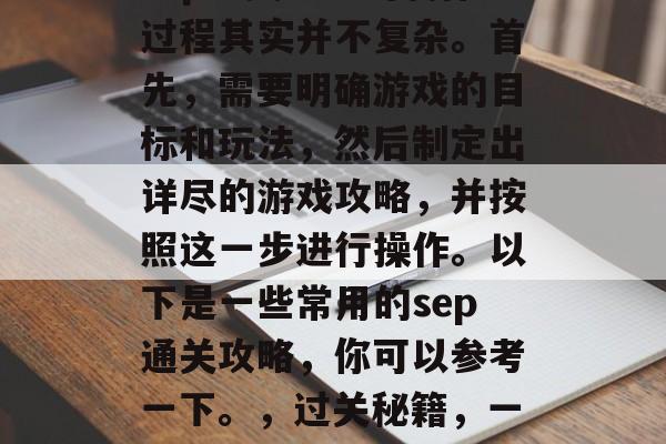 sep通关攻略的制作过程其实并不复杂。首先,需要明确游戏的目标和玩法,然后制定出详尽的游戏攻略,并按照这一步进行操作。以下是一些常用的sep通关攻略,你可以参考一下。,过关秘籍,一步一步教你顺利通关 sep通关攻略的制作过程其实并不复杂。首先,需要明确游戏的目标和玩法,然后制定出详尽的游戏攻略,并按照这一步进行操作。以下是一些常用的sep通关攻略,你可以参考一下。,过关秘籍,一步一步教你顺利通关