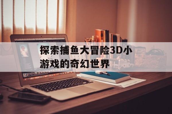 探索捕鱼大冒险3D小游戏的奇幻世界 探索捕鱼大冒险3D小游戏的奇幻世界