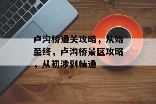 卢沟桥通关攻略,从始至终,卢沟桥景区攻略,从初涉到精通 卢沟桥通关攻略,从始至终,卢沟桥景区攻略,从初涉到精通