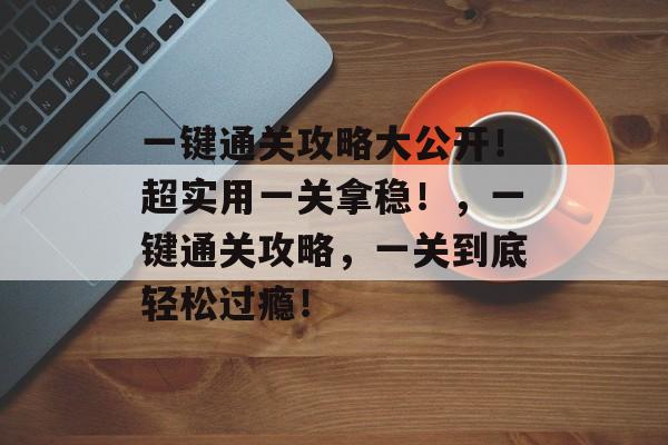 一键通关攻略大公开!超实用一关拿稳!,一键通关攻略,一关到底轻松过瘾! 一键通关攻略大公开!超实用一关拿稳!,一键通关攻略,一关到底轻松过瘾!