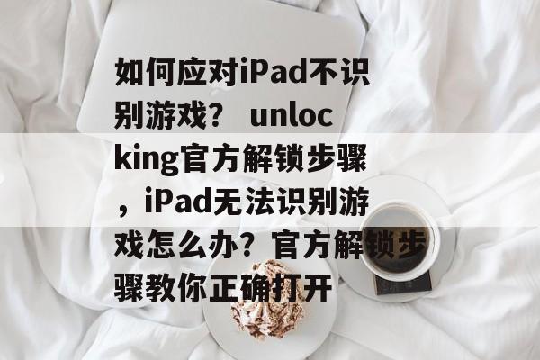 如何应对iPad不识别游戏? unlocking官方解锁步骤,iPad无法识别游戏怎么办?官方解锁步骤教你正确打开 如何应对iPad不识别游戏? unlocking官方解锁步骤,iPad无法识别游戏怎么办?官方解锁步骤教你正确打开