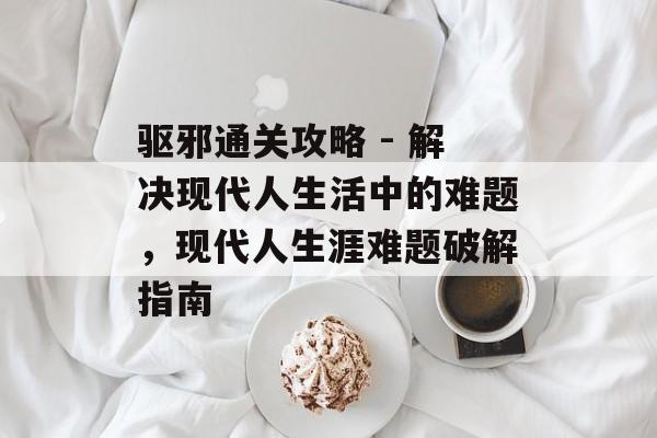 驱邪通关攻略 - 解决现代人生活中的难题,现代人生涯难题破解指南 驱邪通关攻略 - 解决现代人生活中的难题,现代人生涯难题破解指南
