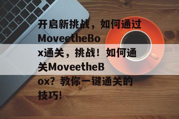 开启新挑战,如何通过MoveetheBox通关,挑战!如何通关MoveetheBox?教你一键通关的技巧! 开启新挑战,如何通过MoveetheBox通关,挑战!如何通关MoveetheBox?教你一键通关的技巧!