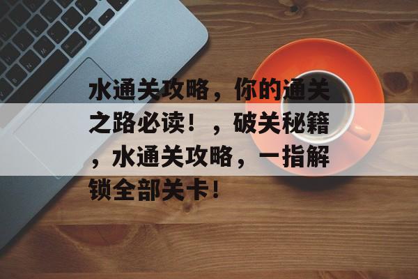 水通关攻略,你的通关之路必读!,破关秘籍,水通关攻略,一指解锁全部关卡! 水通关攻略,你的通关之路必读!,破关秘籍,水通关攻略,一指解锁全部关卡!