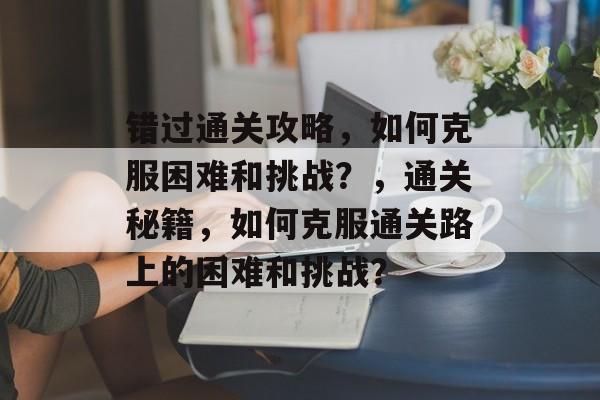 错过通关攻略,如何克服困难和挑战?,通关秘籍,如何克服通关路上的困难和挑战? 错过通关攻略,如何克服困难和挑战?,通关秘籍,如何克服通关路上的困难和挑战?